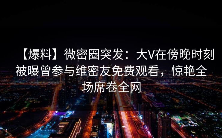 【爆料】微密圈突发：大V在傍晚时刻被曝曾参与维密友免费观看，惊艳全场席卷全网