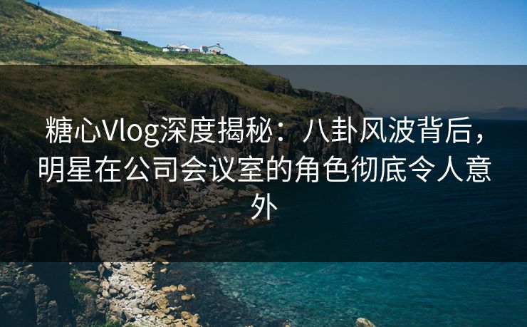 糖心Vlog深度揭秘：八卦风波背后，明星在公司会议室的角色彻底令人意外