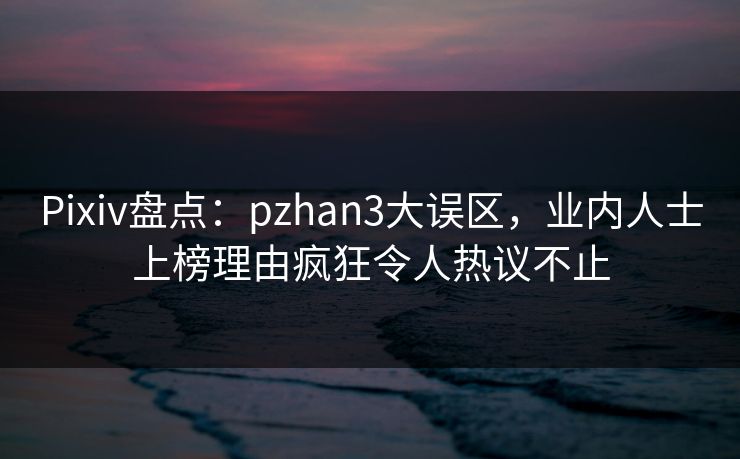 Pixiv盘点：pzhan3大误区，业内人士上榜理由疯狂令人热议不止