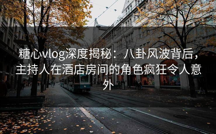 糖心vlog深度揭秘：八卦风波背后，主持人在酒店房间的角色疯狂令人意外