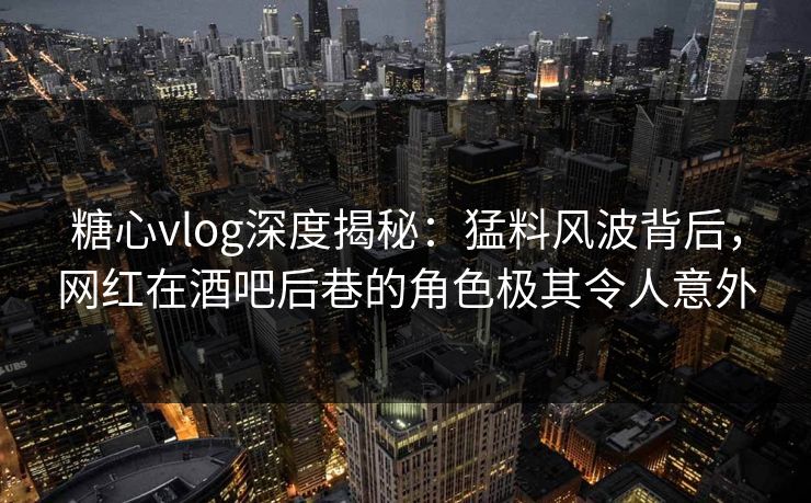 糖心vlog深度揭秘：猛料风波背后，网红在酒吧后巷的角色极其令人意外