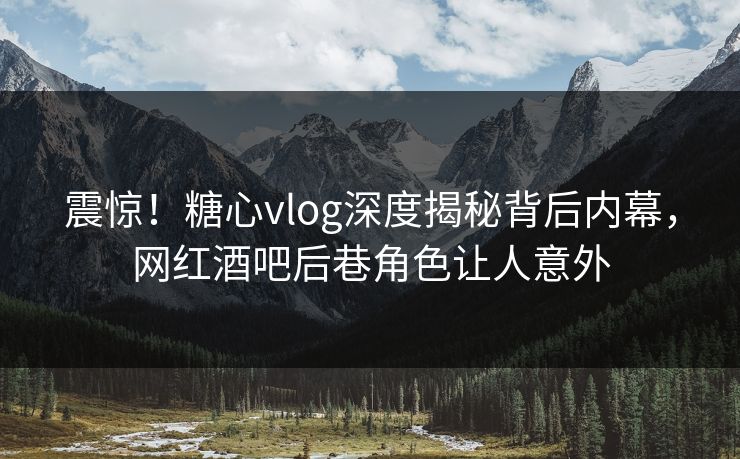 震惊！糖心vlog深度揭秘背后内幕，网红酒吧后巷角色让人意外