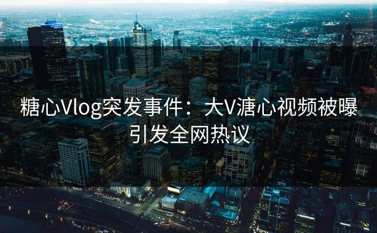 糖心Vlog突发事件：大V溏心视频被曝引发全网热议