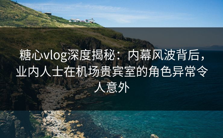 糖心vlog深度揭秘：内幕风波背后，业内人士在机场贵宾室的角色异常令人意外