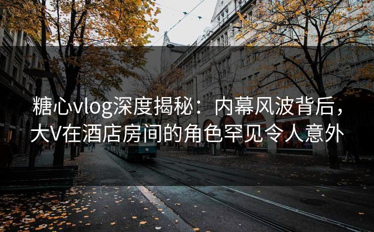 糖心vlog深度揭秘：内幕风波背后，大V在酒店房间的角色罕见令人意外