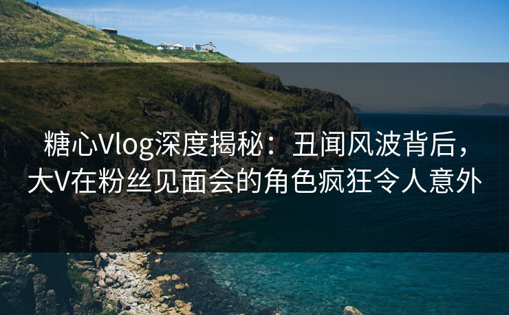 糖心Vlog深度揭秘：丑闻风波背后，大V在粉丝见面会的角色疯狂令人意外