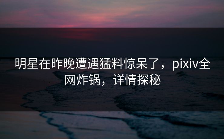 明星在昨晚遭遇猛料惊呆了，pixiv全网炸锅，详情探秘