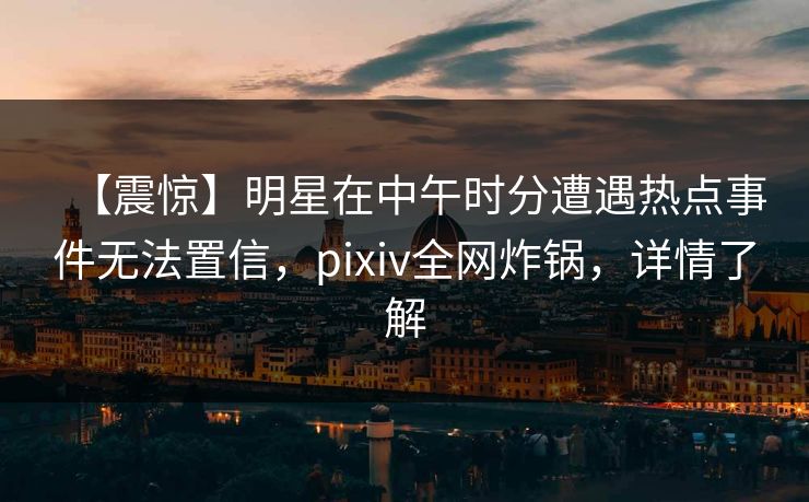【震惊】明星在中午时分遭遇热点事件无法置信，pixiv全网炸锅，详情了解