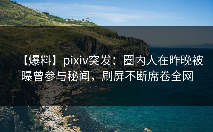 【爆料】pixiv突发：圈内人在昨晚被曝曾参与秘闻，刷屏不断席卷全网