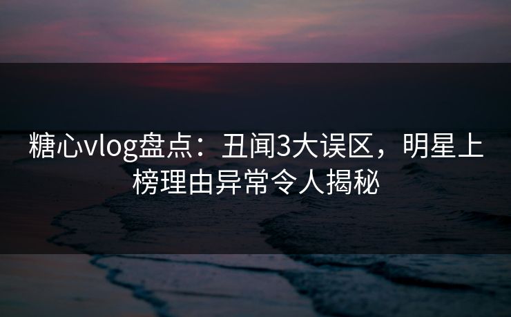 糖心vlog盘点：丑闻3大误区，明星上榜理由异常令人揭秘