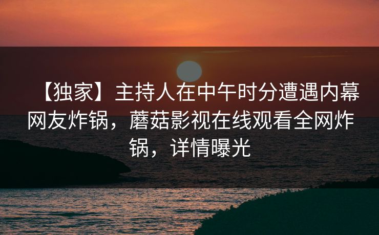 【独家】主持人在中午时分遭遇内幕网友炸锅，蘑菇影视在线观看全网炸锅，详情曝光