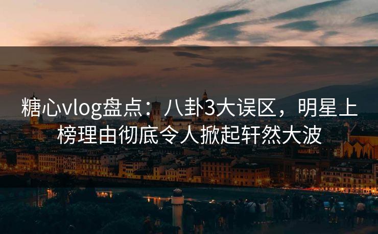 糖心vlog盘点：八卦3大误区，明星上榜理由彻底令人掀起轩然大波