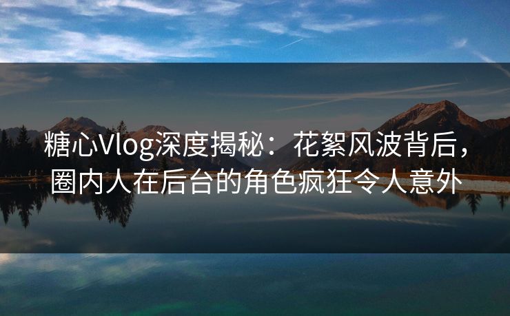 糖心Vlog深度揭秘：花絮风波背后，圈内人在后台的角色疯狂令人意外