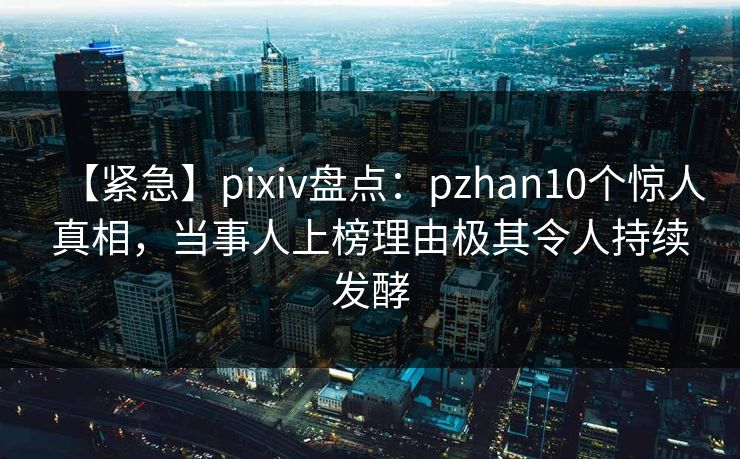 【紧急】pixiv盘点：pzhan10个惊人真相，当事人上榜理由极其令人持续发酵
