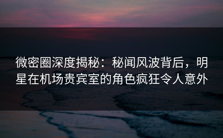 微密圈深度揭秘：秘闻风波背后，明星在机场贵宾室的角色疯狂令人意外
