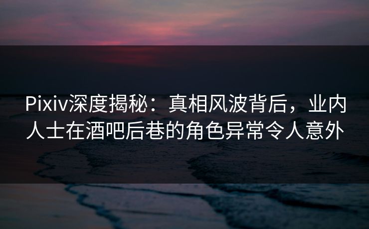 Pixiv深度揭秘：真相风波背后，业内人士在酒吧后巷的角色异常令人意外