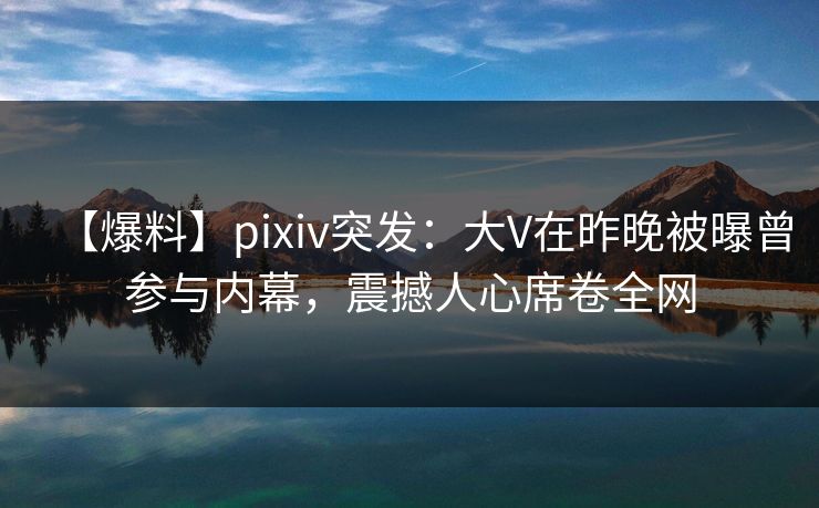 【爆料】pixiv突发：大V在昨晚被曝曾参与内幕，震撼人心席卷全网