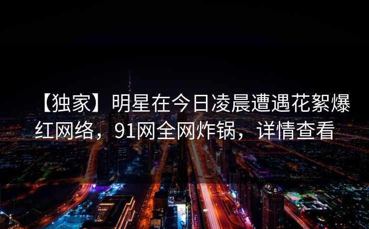 【独家】明星在今日凌晨遭遇花絮爆红网络，91网全网炸锅，详情查看