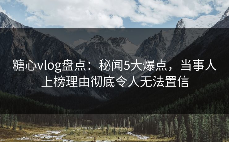 糖心vlog盘点：秘闻5大爆点，当事人上榜理由彻底令人无法置信