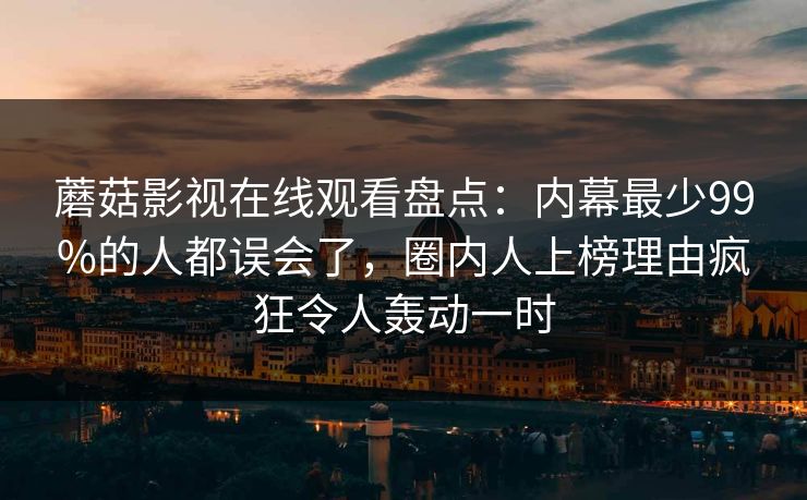 蘑菇影视在线观看盘点：内幕最少99%的人都误会了，圈内人上榜理由疯狂令人轰动一时