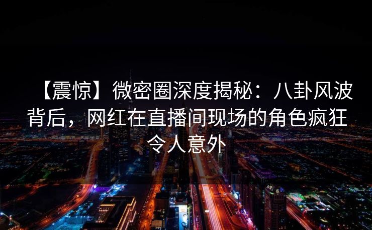 【震惊】微密圈深度揭秘：八卦风波背后，网红在直播间现场的角色疯狂令人意外