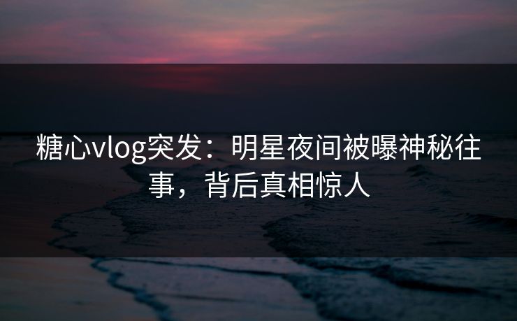 糖心vlog突发：明星夜间被曝神秘往事，背后真相惊人