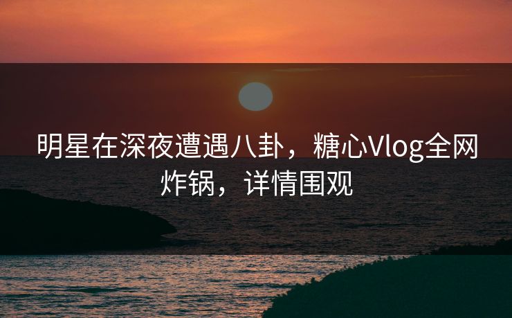 明星在深夜遭遇八卦，糖心Vlog全网炸锅，详情围观
