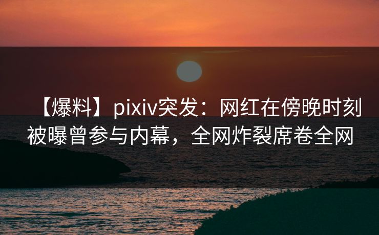 【爆料】pixiv突发：网红在傍晚时刻被曝曾参与内幕，全网炸裂席卷全网