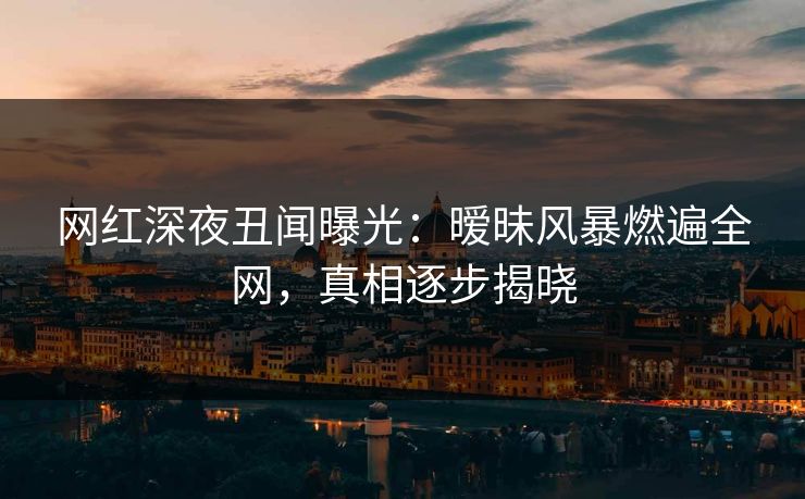 网红深夜丑闻曝光：暧昧风暴燃遍全网，真相逐步揭晓
