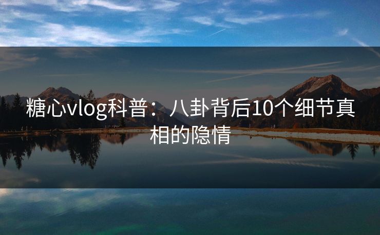 糖心vlog科普：八卦背后10个细节真相的隐情