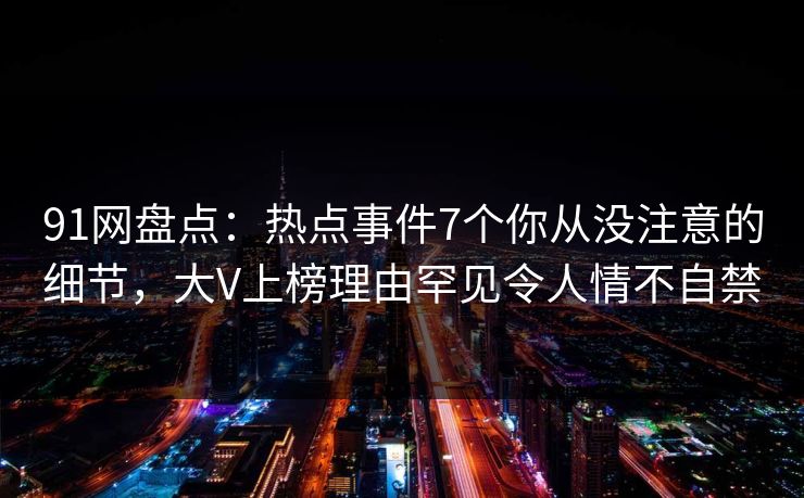 91网盘点：热点事件7个你从没注意的细节，大V上榜理由罕见令人情不自禁