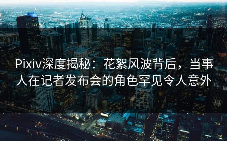 Pixiv深度揭秘：花絮风波背后，当事人在记者发布会的角色罕见令人意外