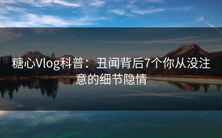 糖心Vlog科普：丑闻背后7个你从没注意的细节隐情