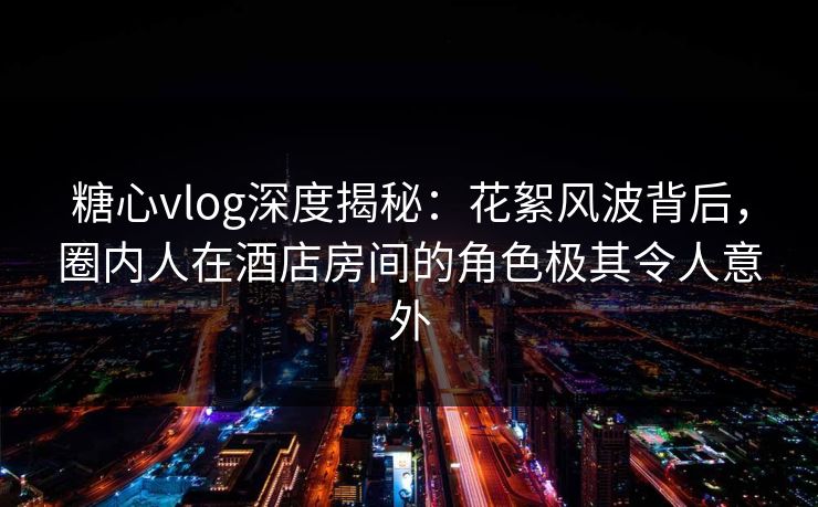 糖心vlog深度揭秘：花絮风波背后，圈内人在酒店房间的角色极其令人意外