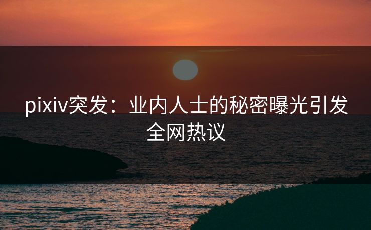 pixiv突发：业内人士的秘密曝光引发全网热议
