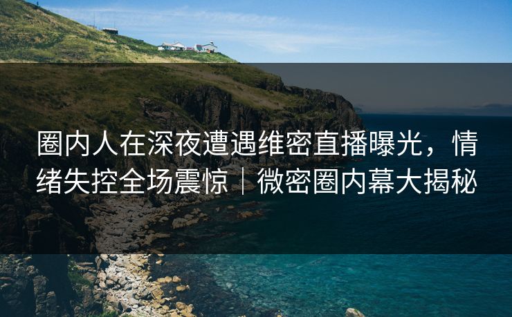 圈内人在深夜遭遇维密直播曝光，情绪失控全场震惊｜微密圈内幕大揭秘
