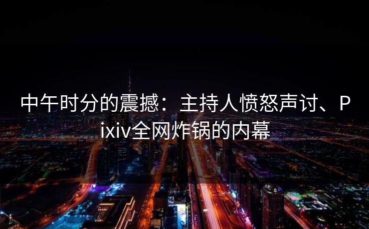 中午时分的震撼：主持人愤怒声讨、Pixiv全网炸锅的内幕