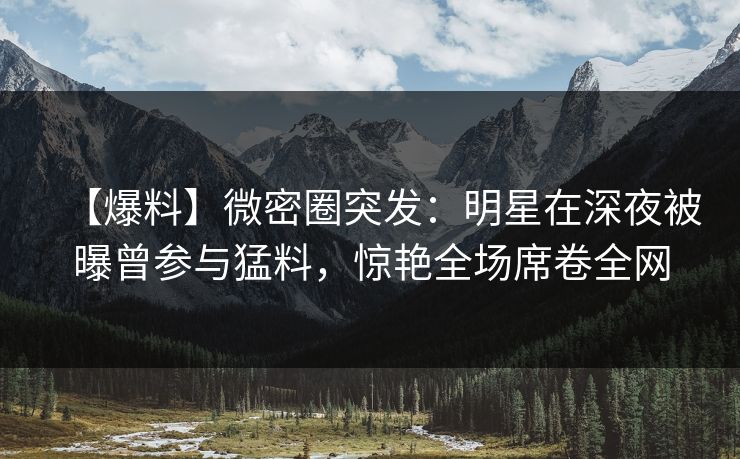 【爆料】微密圈突发：明星在深夜被曝曾参与猛料，惊艳全场席卷全网