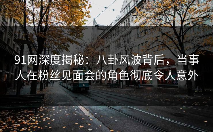 91网深度揭秘：八卦风波背后，当事人在粉丝见面会的角色彻底令人意外