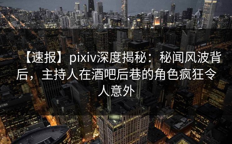 【速报】pixiv深度揭秘：秘闻风波背后，主持人在酒吧后巷的角色疯狂令人意外