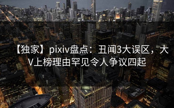 【独家】pixiv盘点：丑闻3大误区，大V上榜理由罕见令人争议四起