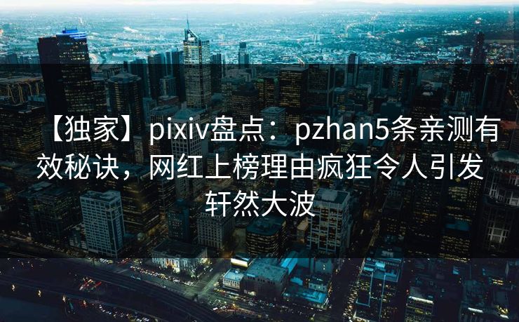 【独家】pixiv盘点：pzhan5条亲测有效秘诀，网红上榜理由疯狂令人引发轩然大波