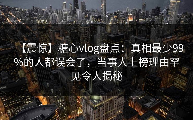 【震惊】糖心vlog盘点：真相最少99%的人都误会了，当事人上榜理由罕见令人揭秘