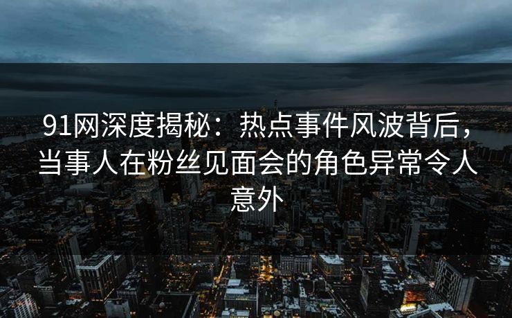 91网深度揭秘：热点事件风波背后，当事人在粉丝见面会的角色异常令人意外
