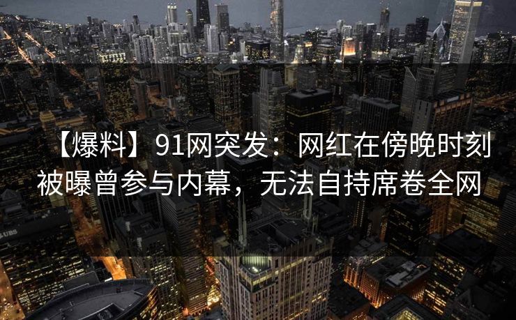 【爆料】91网突发：网红在傍晚时刻被曝曾参与内幕，无法自持席卷全网