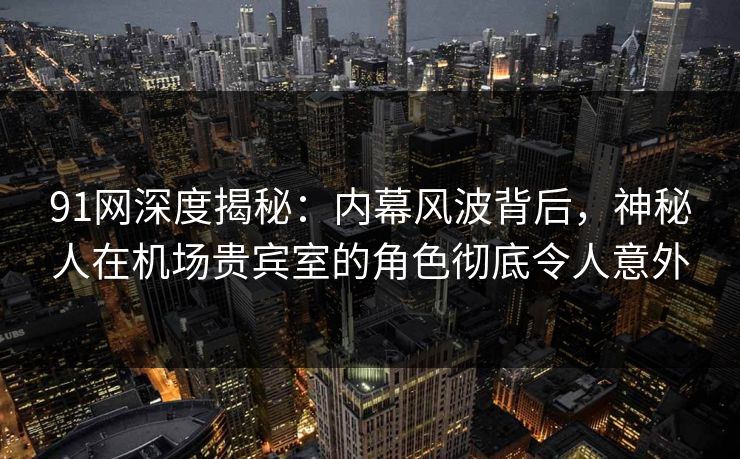 91网深度揭秘：内幕风波背后，神秘人在机场贵宾室的角色彻底令人意外
