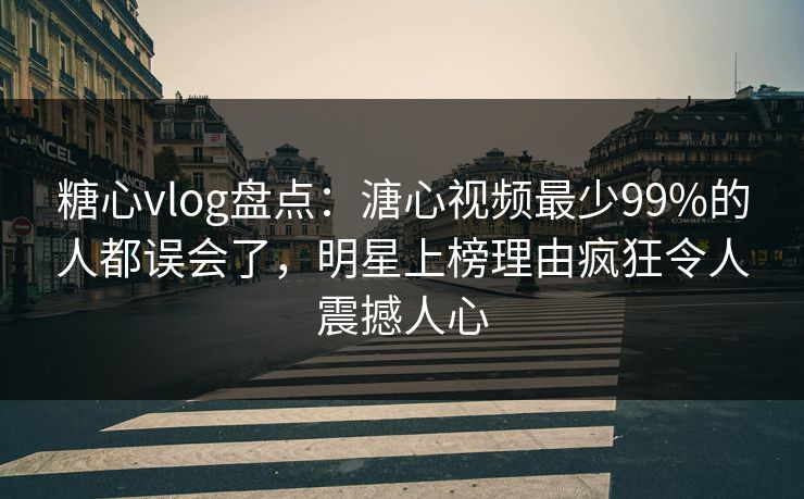 糖心vlog盘点：溏心视频最少99%的人都误会了，明星上榜理由疯狂令人震撼人心