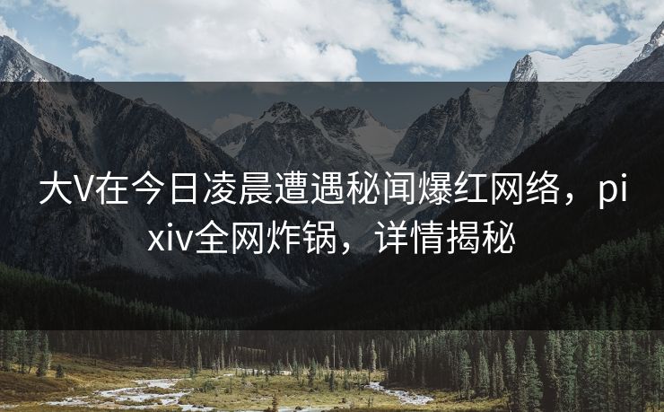 大V在今日凌晨遭遇秘闻爆红网络，pixiv全网炸锅，详情揭秘