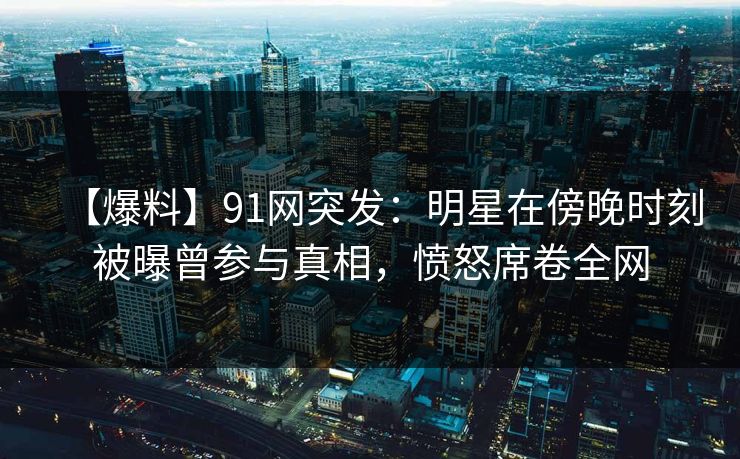 【爆料】91网突发：明星在傍晚时刻被曝曾参与真相，愤怒席卷全网