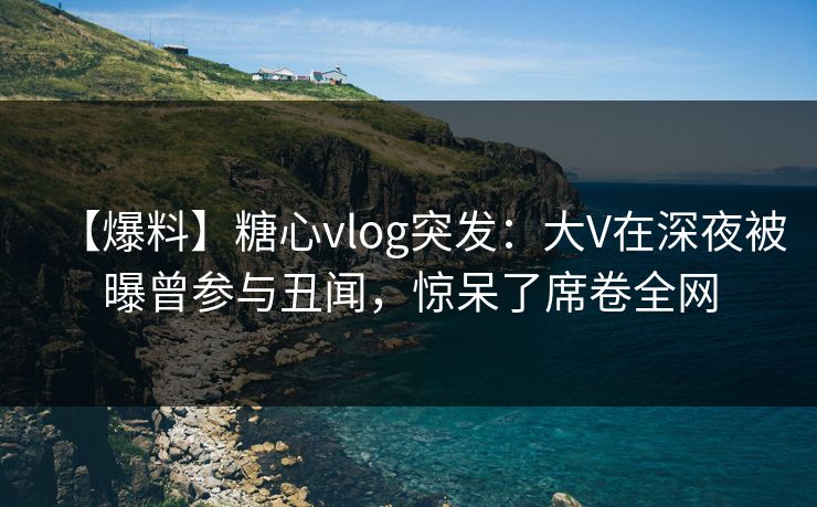 【爆料】糖心vlog突发：大V在深夜被曝曾参与丑闻，惊呆了席卷全网
